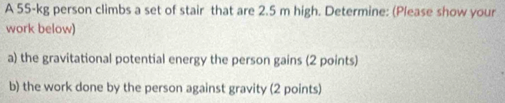 A 55-kg person climbs a set of stair that are 2.5 m high. Determine: (Please show your 
work below) 
a) the gravitational potential energy the person gains (2 points) 
b) the work done by the person against gravity (2 points)