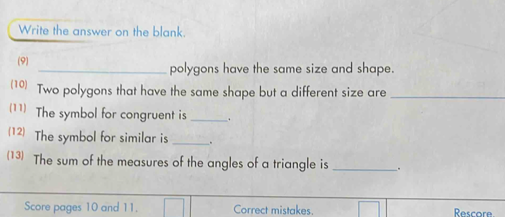 Write the answer on the blank. 
(9) 
_polygons have the same size and shape. 
(10) Two polygons that have the same shape but a different size are_ 
(11) The symbol for congruent is _. 
(12) The symbol for similar is _. 
(13) The sum of the measures of the angles of a triangle is _. 
Score pages 10 and 11. Correct mistakes. Rescore.