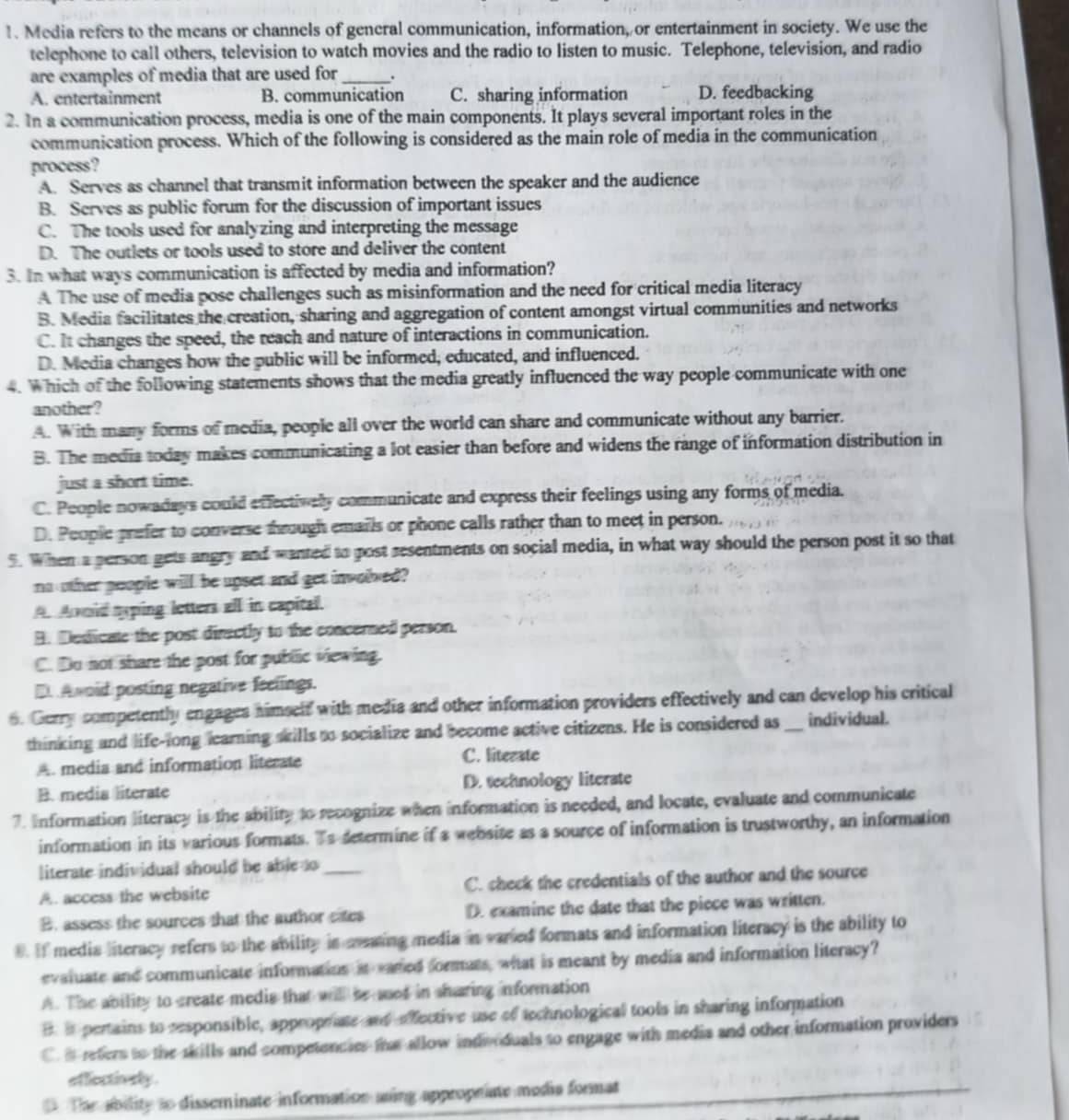 Media refers to the means or channels of general communication, information, or entertainment in society. We use the
telephone to call others, television to watch movies and the radio to listen to music. Telephone, television, and radio
are examples of media that are used for _.
A. entertainment B. communication C. sharing information D. feedbacking
2. In a communication process, media is one of the main components. It plays several important roles in the
communication process. Which of the following is considered as the main role of media in the communication
process ?
A. Serves as channel that transmit information between the speaker and the audience
B. Serves as public forum for the discussion of important issues
C. The tools used for analyzing and interpreting the message
D. The outlets or tools used to store and deliver the content
3. In what ways communication is affected by media and information?
A The use of media pose challenges such as misinformation and the need for critical media literacy
B. Media facilitates the creation, sharing and aggregation of content amongst virtual communities and networks
C. It changes the speed, the reach and nature of interactions in communication.
D. Media changes how the public will be informed, educated, and influenced.
4. Which of the following statements shows that the media greatly influenced the way people communicate with one
another?
A. With many forms of media, people all over the world can share and communicate without any barrier.
B. The media today makes communicating a lot easier than before and widens the range of information distribution in
just a short time.
C. People nowadays could effectively communicate and express their feelings using any forms of media.
D. People prefer to converse through emails or phone calls rather than to meet in person.
5. When a person gets angry and wanted to post sesentments on social media, in what way should the person post it so that
no other poople will be upset and get involed?
A Anoid syping letters all in capital.
B. Desicate the post directly to the concerned person.
C. Do not share the post for public viewing.
D. A woid posting negative feelings.
6. Gerry competently engages himself with media and other information providers effectively and can develop his critical
thinking and life-long learning skills to socialize and become active citizens. He is considered as _individual.
A. media and information literate C. literate
B. media literate D. technology literate
7. Information literacy is the ability to recognize when information is needed, and locate, evaluate and communicate
information in its various formats. Ts determine if a website as a source of information is trustworthy, an information
literate individual should be able to
A. access the website _C. check the credentials of the author and the source
B. assess the sources that the author cates D. examine the date that the piece was written.
8. If media literacy refers to the ability is aaing media in varted formats and information literacy is the ability to
evaluate and communicate information it eared formats, what is meant by media and information literacy?
A. The ability to create medis that will be ssed in sharing information
B. is pertains to responsible, approprate and effective use of technological tools in sharing information
C i refers to the skills and competencies the allow indvoduals to engage with media and other information providers
efflectively.
D. The ability to disseminate information asing appropriate modia format