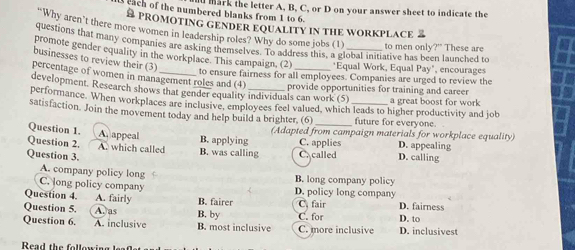 mark the letter A, B, C, or D on your answer sheet to indicate the
ach of the numbered blanks from 1 to 6.
S PROMOTING GENDER EQUALITY IN THE WORKPLACE 2
Why aren't there more women in leadership roles? Why do some jobs (1)
questions that many companies are asking themselves. To address this, a global initiative has been launched to to men only?" These are
promote gender equality in the workplace. This campaign, (2)_ *Equal Work, Equal Pay", encourages
businesses to review their (3)
percentage of women in management roles and (4)
to ensure fairness for all employees. Companies are urged to review the
development. Research shows that gender equality individuals can work (5) provide opportunities for training and career a great boost for work
performance. When workplaces are inclusive, employees feel valued, which leads to higher productivity and job
satisfaction. Join the movement today and help build a brighter, (6) __future for everyone.
Question 1. A appeal B. applying (Adapted from campaign materials for workplace equality)
C. applies D. appealing
Question 2. A. which called B. was calling C. called
Question 3. D. calling
A. company policy long B. long company policy
C. long policy company D. policy long company
Question 4. A. fairly B. fairer C, fair
Question 5. A. as B. by D. fairness
Question 6. A. inclusive B. most inclusive C. more inclusive C. for D. inclusivest D. to
Read the following leaf