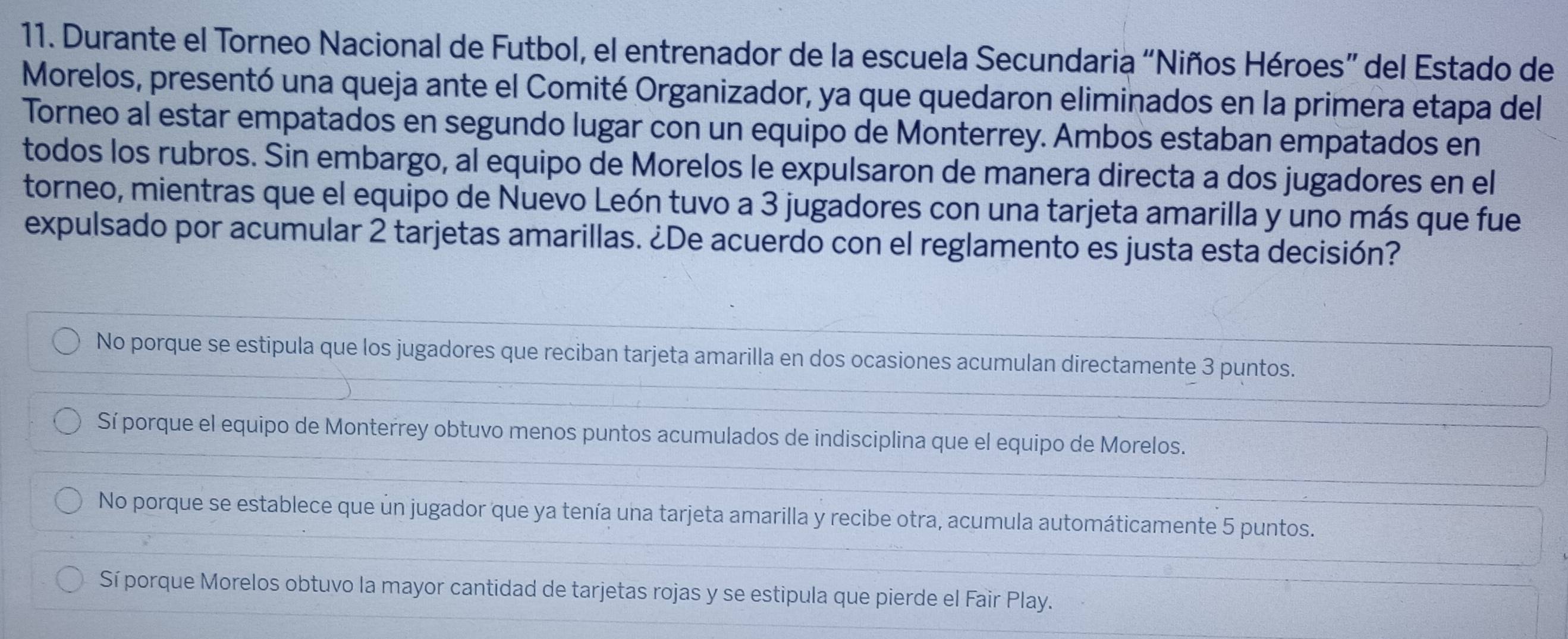 Durante el Torneo Nacional de Futbol, el entrenador de la escuela Secundaria “Niños Héroes” del Estado de
Morelos, presentó una queja ante el Comité Organizador, ya que quedaron eliminados en la primera etapa del
Torneo al estar empatados en segundo lugar con un equipo de Monterrey. Ambos estaban empatados en
todos los rubros. Sin embargo, al equipo de Morelos le expulsaron de manera directa a dos jugadores en el
torneo, mientras que el equipo de Nuevo León tuvo a 3 jugadores con una tarjeta amarilla y uno más que fue
expulsado por acumular 2 tarjetas amarillas. ¿De acuerdo con el reglamento es justa esta decisión?
No porque se estipula que los jugadores que reciban tarjeta amarilla en dos ocasiones acumulan directamente 3 puntos.
Sí porque el equipo de Monterrey obtuvo menos puntos acumulados de indisciplina que el equipo de Morelos.
No porque se establece que un jugador que ya tenía una tarjeta amarilla y recibe otra, acumula automáticamente 5 puntos.
Sí porque Morelos obtuvo la mayor cantidad de tarjetas rojas y se estipula que pierde el Fair Play.