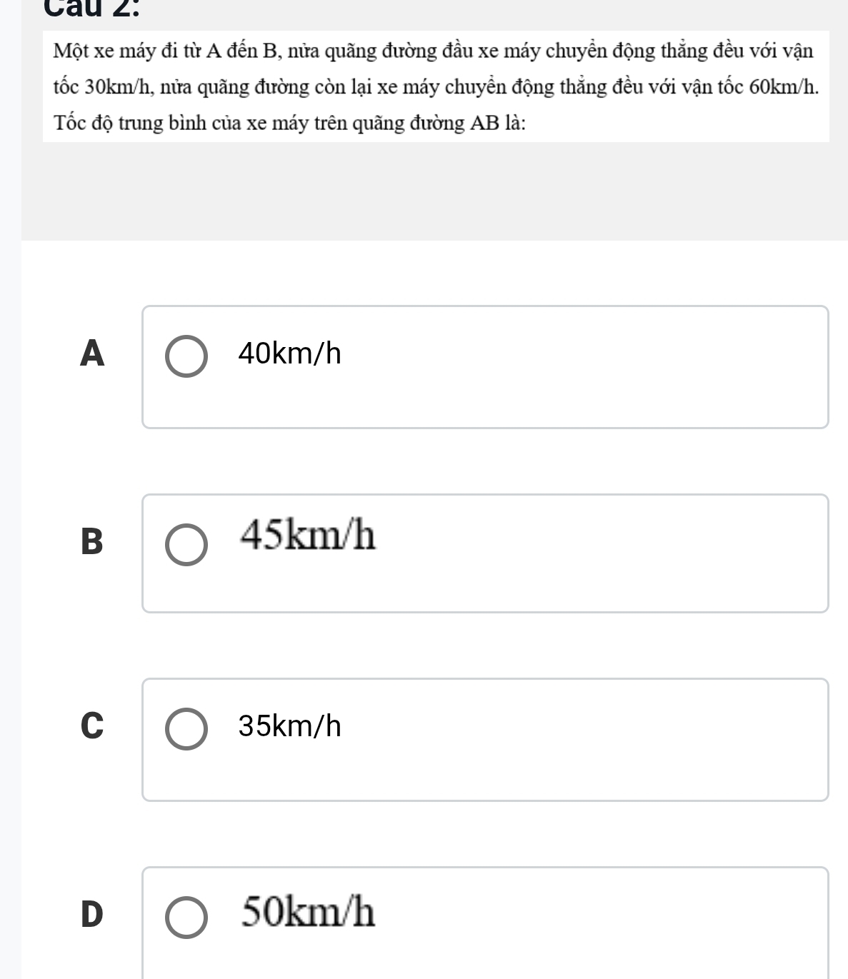 Một xe máy đi từ A đến B, nửa quãng đường đầu xe máy chuyển động thẳng đều với vận
tốc 30km/h, nửa quãng đường còn lại xe máy chuyển động thẳng đều với vận tốc 60km/h.
Tốc độ trung bình của xe máy trên quãng đường AB là:
A 40km/h
B 45km/h
C 35km/h
D 50km/h