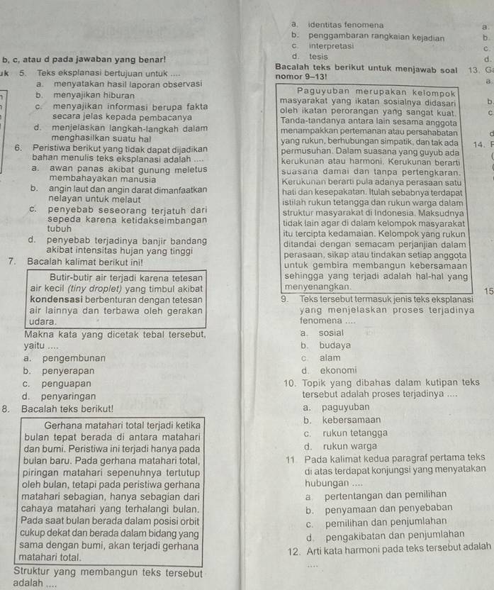 a. identitas fenomena a.
b. penggambaran rangkaian kejadian b.
c interpretasi c.
d tesis d.
b, c, atau d pada jawaban yang benar! Bacalah teks berikut untuk menjawab soal
k 5. Teks eksplanasi bertujuan untuk .... nomor 9-13! 13. G
a
a. menyatakan hasil laporan observasi Paguyuban merupakan kelompok
b. menyajikan hiburan masyarakat yang ikatan sosialnya didasari b
c. menyajikan informasi berupa fakta oleh ikatan perorangan yang sangat kuat. c
secara jelas kepada pembacanya Tanda-tandanya antara lain sesama anggota
d. menjelaskan langkah-langkah dalam menampakkan pertemanan atau persahabatan d
menghasilkan suatu hal yang rukun, berhubungan simpatik, dan tak ada
6. Peristiwa berikut yang tidak dapat dijadikan permusuhan. Dalam suasana yang guyub ada 14. F
bahan menulis teks eksplanasi adalah .... kerukunan atau harmoni. Kerukunan berarti
a. awan panas akibat gunung meletus suasana damai dan tanpa pertengkaran.
membahavakan manusia Kerukunan berarti pula adanya perasaan satu
b. angin laut dan angin darat dimanfaatkan hati dan kesepakatan. Itulah sebabnya terdapat
nelayan untuk melaut istilah rukun tetangga dan rukun warqa dalam
c. penyebab seseorang terjatuh dari struktur masyarakat di Indonesia. Maksudnya
sepeda karena ketidakseimbangan tidak lain agar di dalam kelompok masyarakat
tubuh itu tercipta kedamaian. Kelompok yang rukun
d. penyebab terjadinya banjir bandang ditandai dengan semacam perjanjian dalam
akibat intensitas hujan yang tinggi perasaan, sikap atau tindakan setiap anggota
7. Bacalah kalimat berikut ini! untuk gembira membangun kebersamaan
Butir-butir air terjadi karena tetesan sehingga yang terjadi adalah hal-hal yang
air kecil (tiny droplet) yang timbul akibat menyenangkan.
15
kondensasi berbenturan dengan tetesan 9. Teks tersebut termasuk jenis teks eksplanasi
air lainnya dan terbawa oleh gerakan yang menjelaskan proses terjadinya 
udara. fenomena ....
Makna kata yang dicetak tebal tersebut, a sosial
yaitu_ b. budaya
a. pengembunan c alam
b. penyerapan d ekonomi
c. penguapan 10. Topik yang dibahas dalam kutipan teks
d. penyaringan tersebut adalah proses terjadinya ....
8. Bacalah teks berikut! a. paguyuban
Gerhana matahari total terjadi ketika b. kebersamaan
bulan tepat berada di antara matahari c. rukun tetangga
dan bumi. Peristiwa ini terjadi hanya pada d. rukun warga
bulan baru. Pada gerhana matahari total, 11 Pada kalimat kedua paragraf pertama teks
piringan matahari sepenuhnya tertutup di atas terdapat konjungsi yang menyatakan
oleh bulan, tetapi pada peristiwa gerhana hubungan ....
matahari sebagian, hanya sebagian dar a pertentangan dan pemilihan
cahaya matahari yang terhalangi bulan. b. penyamaan dan penyebaban
Pada saat bulan berada dalam posisi orbit
c. pemilihan dan penjumlahan
cukup dekat dan berada dalam bidang yang
sama dengan bumi, akan terjadi gerhana d pengakibatan dan penjumlahan
matahari total. 12. Arti kata harmoni pada teks tersebut adalah
Struktur yang membangun teks tersebut
adalah …_