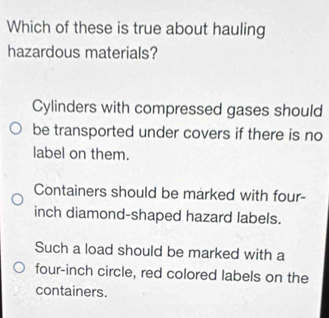 Which of these is true about hauling
hazardous materials?
Cylinders with compressed gases should
be transported under covers if there is no
label on them.
Containers should be marked with four-
inch diamond-shaped hazard labels.
Such a load should be marked with a
four-inch circle, red colored labels on the
containers.