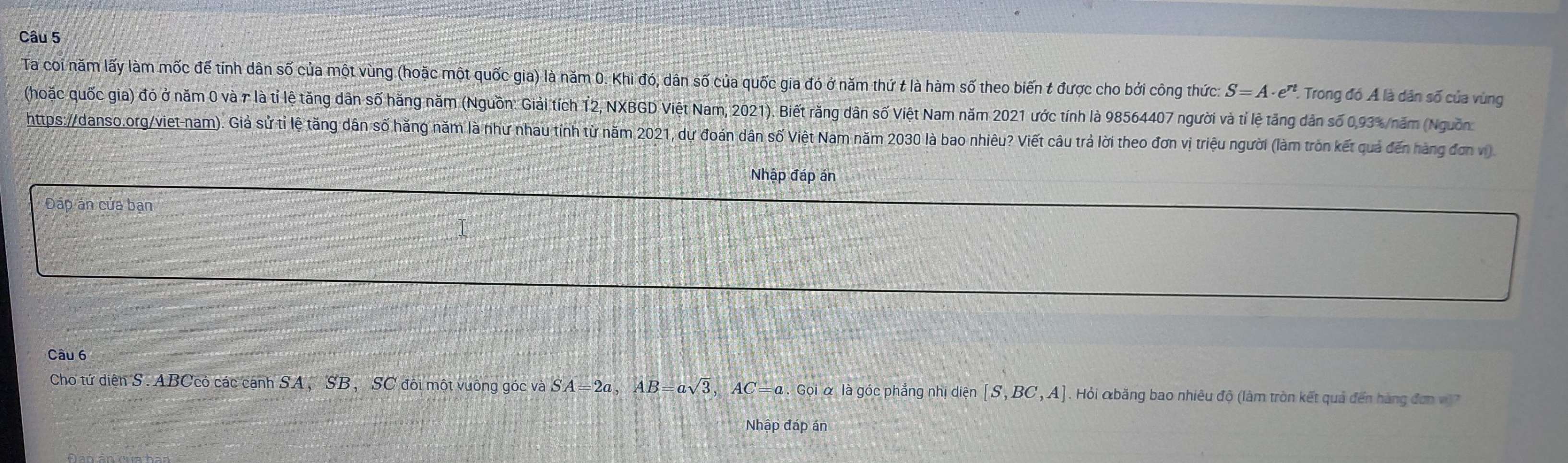 Ta coi năm lấy làm mốc đế tính dân số của một vùng (hoặc một quốc gia) là năm 0. Khi đó, dân số của quốc gia đó ở năm thứ t là hàm số theo biến t được cho bởi công thức: S=A· e^(rt) * Trong đó Á là dân số của vùng 
(hoặc quốc gia) đó ở năm 0 và r là tỉ lệ tăng dân số hằng năm (Nguồn: Giải tích 12, NXBGD Việt Nam, 2021). Biết răng dân số Việt Nam năm 2021 ước tính là 98564407 người và tỉ lệ tăng dân số 0,93% /năm (Nguồn 
https://danso.org/viet-nam). Giả sử tỉ lệ tăng dân số hằng năm là như nhau tính từ năm 2021, dự đoán dân số Việt Nam năm 2030 là bao nhiêu? Viết câu trả lời theo đơn vị triệu người (làm tròn kết quả đến hàng đơn vi) 
Nhập đáp án 
Đáp án của bạn 
Câu 6 
Cho tứ diện S. ABCcó các cạnh SA, SB, SC đôi một vuông góc và SA=2a, AB=asqrt(3), AC=a. Gọi α là góc phẳng nhị diện [S,BC,A]. Hỏi &băng bao nhiêu độ (làm tròn kết quả đến hàng đơn vì)7 
Nhập đáp án