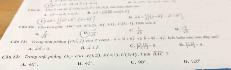 overline x=(-2,-3) 3 A= -6,4
omega =varphi =varphi _1-varphi _2=varphi -sqrt(2-q.-r_2)
* dn D  o 2 8= overline n=(n,io,j,beta =(n_1,=(n_3,n_2) , t ku th an
A. vector na,A_1+a_1+, ,. ∴ A=beta =|vector |vector |vector |cos ec(vector ,vector )
C vector aoverline b= 1/2 [vector a^2+vector b^2-(vector a+vector b)^2].
p. 2b- 1/2 [(a+b)^2-vector a^(2-vector b^2)]
Cân 10: Cho tam giác ABC có A(1;2),B(-1;1),C(5;-1).Tinh cos A
D.
B.
A.  2/sqrt(5) ·  (-1)/sqrt(5) ·
C.  1/sqrt(5) .  (-2)/sqrt(5) .
Câu 11: Trong mặt phẳng (O;vector i,vector j) cho 2 vecto : vector a=3vector i+6vector j và vector b=8vector i-4vector j. Kết luận nào sau đây sai?
C.
A. vector a.vector b=0. B, vector a⊥ vector b. |vector a|.|vector b|=0. D. |vector avector b|=0.
Câu 12: Trong mặt phẳng Oxy cho A(1;2),B(4;1),C(5;4). Tính widehat BAC ?
A. 60°. B. 45°. C. 90°. D. 120°.