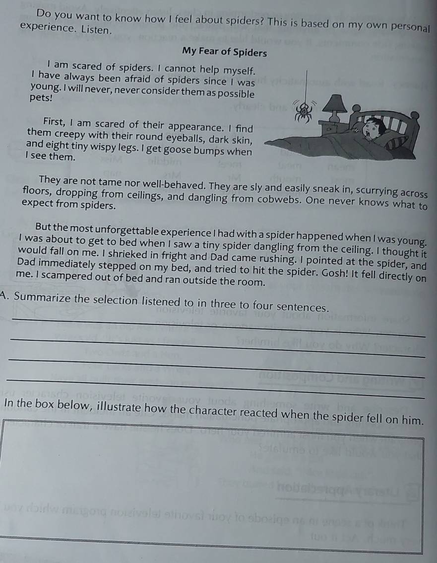 Do you want to know how I feel about spiders? This is based on my own personal 
experience. Listen. 
My Fear of Spiders 
I am scared of spiders. I cannot help myself 
I have always been afraid of spiders since I was 
young. I will never, never consider them as possible 
pets! 
First, I am scared of their appearance. I find 
them creepy with their round eyeballs, dark skin, 
and eight tiny wispy legs. I get goose bumps when 
I see them. 
They are not tame nor well-behaved. They are sly and easily sneak in, scurrying across 
floors, dropping from ceilings, and dangling from cobwebs. One never knows what to 
expect from spiders. 
But the most unforgettable experience I had with a spider happened when I was young. 
I was about to get to bed when I saw a tiny spider dangling from the ceiling. I thought it 
would fall on me. I shrieked in fright and Dad came rushing. I pointed at the spider, and 
Dad immediately stepped on my bed, and tried to hit the spider. Gosh! It fell directly on 
me. I scampered out of bed and ran outside the room. 
_ 
A. Summarize the selection listened to in three to four sentences. 
_ 
_ 
_ 
In the box below, illustrate how the character reacted when the spider fell on him.