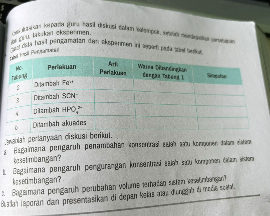 $
Konsultasikan kepada guru hasil diskusi dalam kelompok, setelah mendapatkan persetujuan
dari guru, lakukan eksperimen.
Catat data hasil pengamatan dari eksperimen ini seperti pada tabel berikut.
Pengamatan
Jawablah pertanyaa
a. Bagaimana pengaruh penambahan konsentrasi salah satu komponen dalam sistem
kesetimbangan?
b. Bagaimana pengaruh pengurangan konsentrasi salah satu komponen dalam sistem
kesetimbangan?
c. Bagaimana pengaruh perubahan volume terhadap sistem kesetimbangan?
Buatlah laporan dan presentasikan di depan kelas atau diunggah di media sosial.