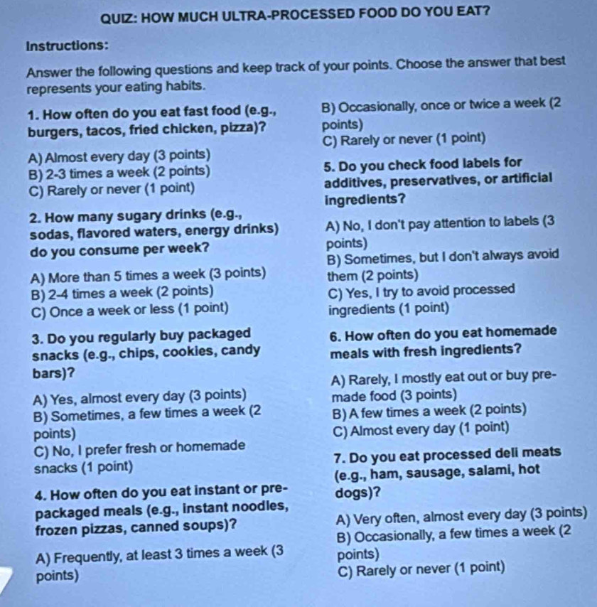 HOW MUCH ULTRA-PROCESSED FOOD DO YOU EAT?
Instructions:
Answer the following questions and keep track of your points. Choose the answer that best
represents your eating habits.
1. How often do you eat fast food (e.g., B) Occasionally, once or twice a week (2
burgers, tacos, fried chicken, pizza)? points)
C) Rarely or never (1 point)
A) Almost every day (3 points)
B) 2-3 times a week (2 points) 5. Do you check food labels for
C) Rarely or never (1 point) additives, preservatives, or artificial
ingredients?
2. How many sugary drinks (e.g.,
sodas, flavored waters, energy drinks) A) No, I don't pay attention to labels (3
do you consume per week? points)
B) Sometimes, but I don't always avoid
A) More than 5 times a week (3 points) them (2 points)
B) 2-4 times a week (2 points) C) Yes, I try to avoid processed
C) Once a week or less (1 point)
ingredients (1 point)
3. Do you regularly buy packaged 6. How often do you eat homemade
snacks (e.g., chips, cookies, candy meals with fresh ingredients?
bars)?
A) Rarely, I mostly eat out or buy pre-
A) Yes, almost every day (3 points) made food (3 points)
B) Sometimes, a few times a week (2 B) A few times a week (2 points)
points) C) Almost every day (1 point)
C) No, I prefer fresh or homemade
snacks (1 point) 7. Do you eat processed deli meats
(e.g., ham, sausage, salami, hot
4. How often do you eat instant or pre- dogs)?
packaged meals (e.g., instant noodles,
frozen pizzas, canned soups)? A) Very often, almost every day (3 points)
B) Occasionally, a few times a week (2
A) Frequently, at least 3 times a week (3 points)
points) C) Rarely or never (1 point)