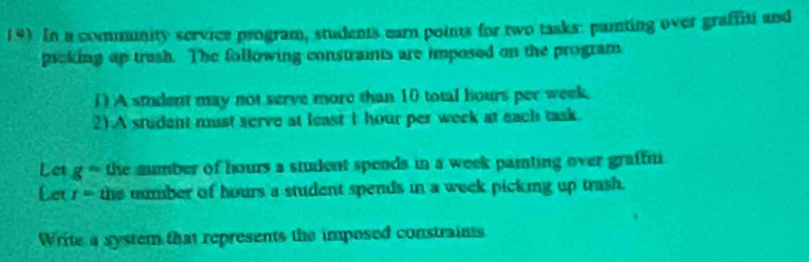 In a community service program, students earn points for two tasks: paiting over graffiti and 
picking up trush. The following constraints are imposed on the program. 
1) A student may not serve more than 10 total hours per week. 
2).A student must serve at least I hour per week at each task. 
Let g° the sumber of hours a student speods in a week painting over graffni 
Let r= the number of hours a student spends in a week picking up trash. 
Write a system that represents the imposed constraints