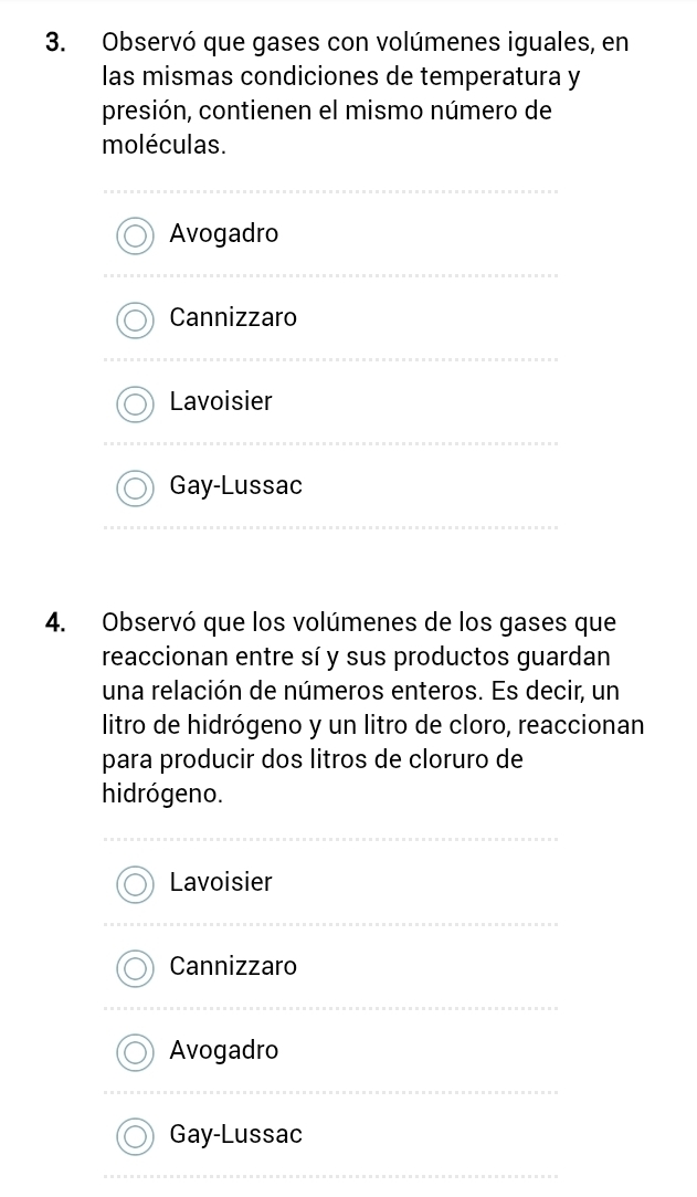 Observó que gases con volúmenes iguales, en
las mismas condiciones de temperatura y
presión, contienen el mismo número de
moléculas.
Avogadro
Cannizzaro
Lavoisier
Gay-Lussac
4. Observó que los volúmenes de los gases que
reaccionan entre sí y sus productos guardan
una relación de números enteros. Es decir, un
litro de hidrógeno y un litro de cloro, reaccionan
para producir dos litros de cloruro de
hidrógeno.
Lavoisier
Cannizzaro
Avogadro
Gay-Lussac