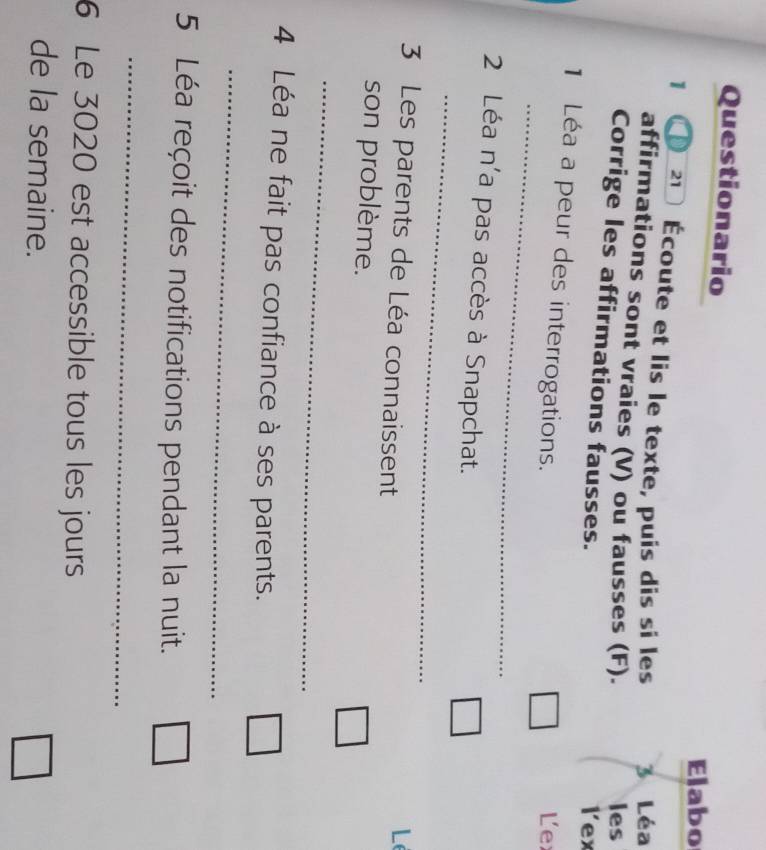 Questionario 
Elabo 
1 21 Écoute et lis le texte, puis dis si les 3 Léa 
affirmations sont vraies (V) ou fausses (F). 
les 
Corrige les affirmations fausses. 
lex 
_ 
1 Léa a peur des interrogations. 
L e 
_ 
2 Léa n'a pas accès à Snapchat. 
3 Les parents de Léa connaissent 
L 
son problème. 
_ 
4 Léa ne fait pas confiance à ses parents. 
_ 
5 Léa reçoit des notifications pendant la nuit. 
_ 
6 Le 3020 est accessible tous les jours 
de la semaine.