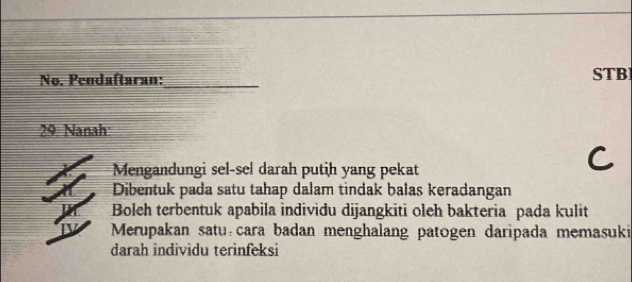 No. Pendaftaran:_
STB
29. Nanah:
Mengandungi sel-sel darah putih yang pekat
Dibentuk pada satu tahap dalam tindak balas keradangan
Boleh terbentuk apabila individu dijangkiti oleh bakteria pada kulit
Merupakan satu cara badan menghalang patogen daripada memasuki
darah individu terinfeksi