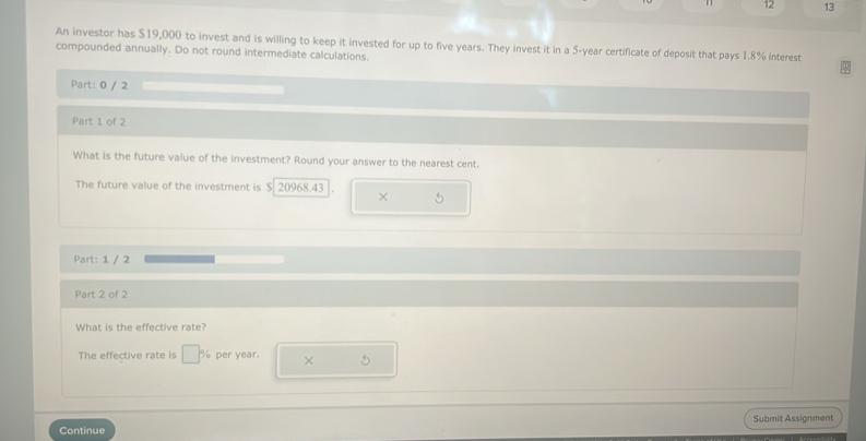 12 13 
An investor has $19,000 to invest and is willing to keep it invested for up to five years. They invest it in a 5-year certificate of deposit that pays 1.8% interest 
compounded annually. Do not round intermediate calculations. 
Part: 0 / 2 
Part 1 of 2 
What is the future value of the investment? Round your answer to the nearest cent. 
The future value of the investment is $ 20968.43 × 
Part: 1 / 2 
Part 2 of 2 
What is the effective rate? 
The effective rate is per year. × 5 
Submit Assignment 
Continue