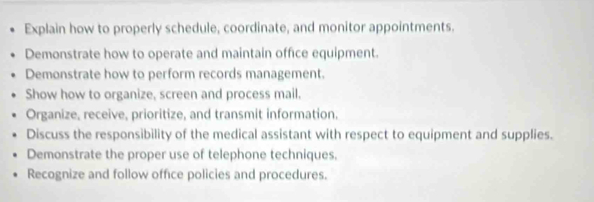 Explain how to properly schedule, coordinate, and monitor appointments. 
Demonstrate how to operate and maintain office equipment. 
Demonstrate how to perform records management. 
Show how to organize, screen and process mail. 
Organize, receive, prioritize, and transmit information. 
Discuss the responsibility of the medical assistant with respect to equipment and supplies. 
Demonstrate the proper use of telephone techniques, 
Recognize and follow office policies and procedures.