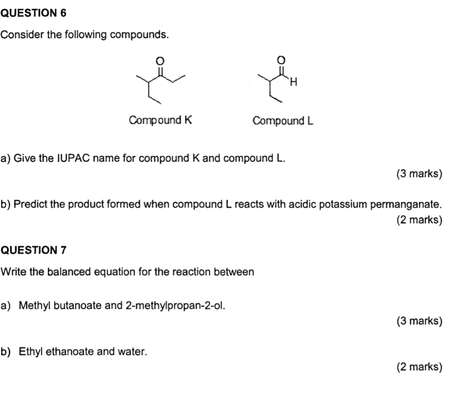 Consider the following compounds. 
。
H
Compound K Compound L
a) Give the IUPAC name for compound K and compound L. 
(3 marks) 
b) Predict the product formed when compound L reacts with acidic potassium permanganate. 
(2 marks) 
QUESTION 7 
Write the balanced equation for the reaction between 
a) Methyl butanoate and 2 -methylpropan -2 -ol. 
(3 marks) 
b) Ethyl ethanoate and water. 
(2 marks)