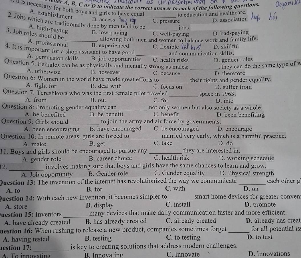 letter A, B, C or D to indicate the correct answer to each of the following questions.
e it is necessary for both boys and girls to have equal
A. establishment
to education and healthcare.
2. Jobs which are traditionally done by men tend to be_
B. access C. pressure
D. association
jobs.
A. high-paying B. low-paying _C. well-paying D. bad-paying
3. Job roles should be
, allowing both men and women to balance work and family life.
A. professional_ B. experienced C. flexible D. skillful
4. It is important for a shop assistant to have good_
and communication skills.
A. persuasion skills B. job opportunities C. health risks D. gender roles
Question 5: Females can be as physically and mentally strong as males; _, they can do the same type of w
A. otherwise B. however C. because D. therefore
Question 6: Women in the world have made great efforts to _their rights and gender equality.
A. fight for B. deal with C. focus on D. suffer from
_
Question 7: Tereshkova who was the first female pilot traveled space in 1963.
A. from B. out C. for D. into
Question 8: Promoting gender equality can _not only women but also society as a whole.
A. be benefited B. be benefit C. benefit D. been benefiting
Question 9: Girls should _to join the army and air force by governments.
A. been encouraging B. have encouraged C. be encouraged D. encourage
Question 10: In remote areas, girls are forced to_ married very early, which is a harmful practice.
A. make B. get C. take D. do
11. Boys and girls should be encouraged to pursue any _they are interested in.
A. gender role B. career choice C. health risk D. working schedule
12. _involves making sure that boys and girls have the same chances to learn and grow.
A. Job opportunity B. Gender role C. Gender equality D. Physical strength
Question 13: The invention of the internet has revolutionized the way we communicate _each other g
A. to B. for C. with D. on
Question 14: With each new invention, it becomes simpler to _smart home devices for greater conven 
C. install
A. store B. display D. promote
Duestion 15: Inventors _many devices that make daily communication faster and more efficient.
A. have already created B. has already created C. already created D. already has creat
uestion 16: When rushing to release a new product, companies sometimes forget _for all potential is
A. having tested B. testing C. to testing D. to test
_
uestion 17: is key to creating solutions that address modern challenges.
A. To innovating B. Innovating C. Innovate D. Innovations