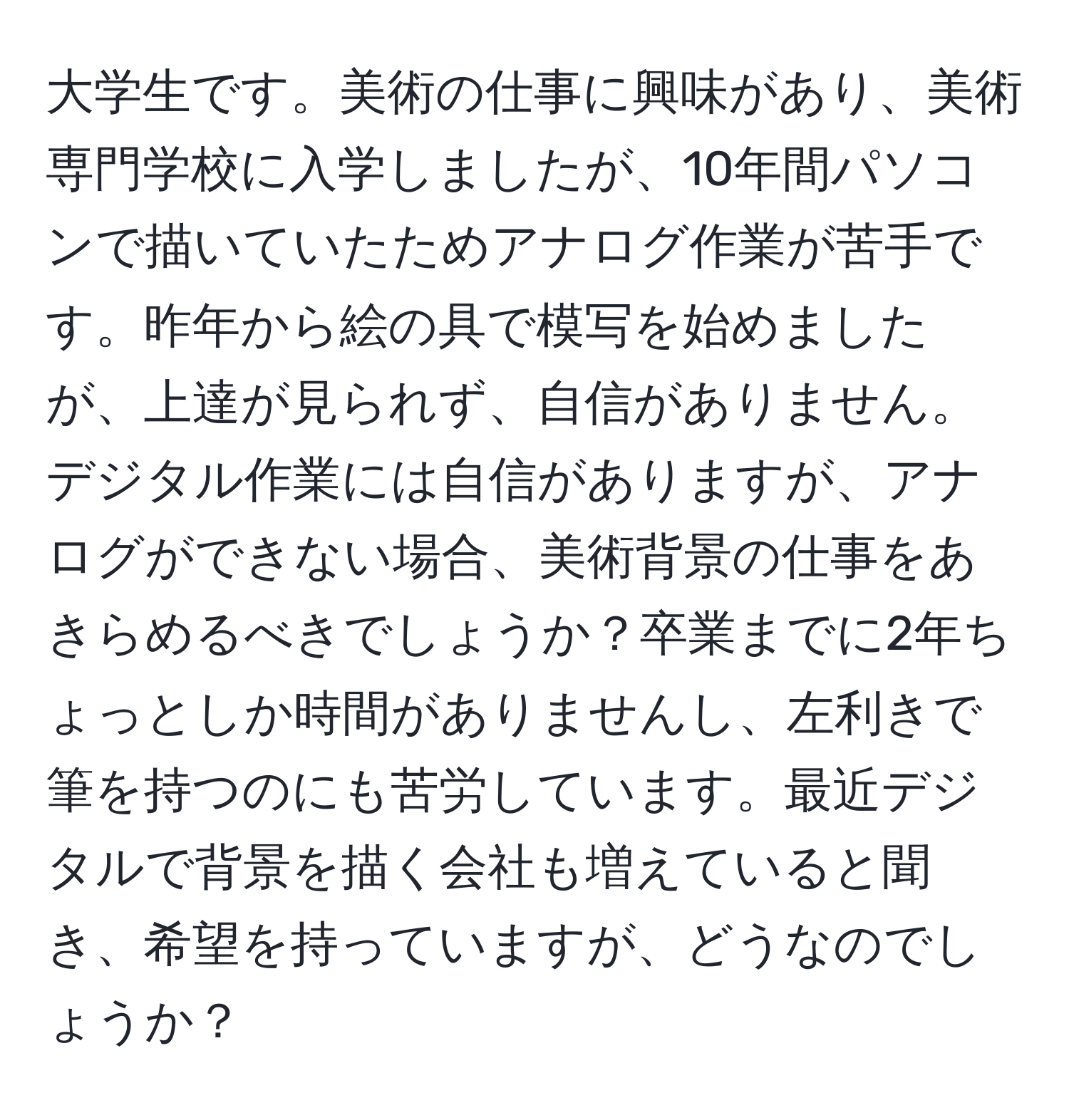 大学生です。美術の仕事に興味があり、美術専門学校に入学しましたが、10年間パソコンで描いていたためアナログ作業が苦手です。昨年から絵の具で模写を始めましたが、上達が見られず、自信がありません。デジタル作業には自信がありますが、アナログができない場合、美術背景の仕事をあきらめるべきでしょうか？卒業までに2年ちょっとしか時間がありませんし、左利きで筆を持つのにも苦労しています。最近デジタルで背景を描く会社も増えていると聞き、希望を持っていますが、どうなのでしょうか？