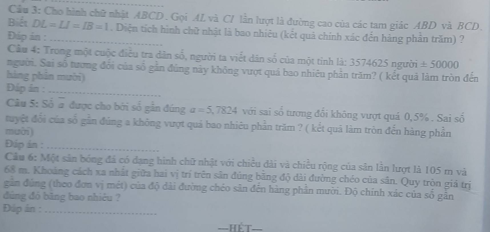 Cầu 3: Cho hình chữ nhật ABCD. Gọi AL và CI lần lượt là đường cao của các tam giác ABD và BCD. 
Biết DL=LI=IB=1. Diện tích hình chữ nhật là bao nhiêu (kết quả chính xác đến hàng phần trăm) ? 
Đáp án :_ 
Cầu 4: Trong một cuộc điều tra dân số, người ta viết dân số của một tinh là: 3574625 người ± 50000
người. Sai số tương đổi của số gần đúng này không vượt quá bao nhiêu phần trăm? ( kết quả làm tròn đến 
hàng phân mười 
Đáp án :_ 
Câu 5: Số # được cho bởi số gần đúng a=5,7824 với sai số tương đổi không vượt quá 0,5%. Sai số 
tuyệt đổi của số gần đúng a không vượt quả bao nhiêu phần trăm ? ( kết quả làm tròn đến hàng phần 
muời) 
Đáp án :_ 
Cầu 6: Một sản bóng đá có dạng hình chữ nhật với chiều dài và chiều rộng của sân lần lượt là 105 m và
68 m. Khoảng cách xa nhất giữa hai vị trí trên sân đúng băng độ dài đường chéo của sân. Quy tròn giá trị 
gân đúng (theo đơn vị mét) của độ dài đường chéo sân đến hàng phần mười. Độ chính xác của số gần 
đúng đó băng bao nhiêu ? 
Đúp án :_ 
—hết