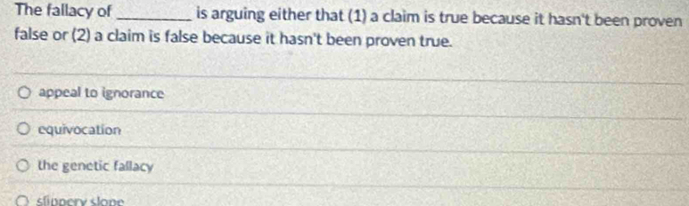 The fallacy of_ is arguing either that (1) a claim is true because it hasn't been proven
false or (2) a claim is false because it hasn't been proven true.
appeal to ignorance
equivocation
the genetic fallacy