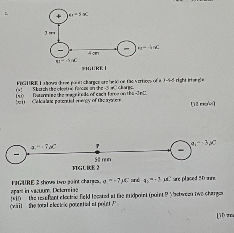 FIGURE 1 shows three point charges are held on the vertices of a 3-4-5 right triangle.
(x) Sketch the electric forces on the -3 nC charge.
(xi) Determine the magnitude of each force on the -3nC.
(xii) Calculate potential energy of the system.
[10 marks]
q_1=-7mu C
P
q_2=-3mu C
-
50 mm
FIGURE 2
FIGURE 2 shows two point charges, q_1=-7mu C and q_2=-3mu C are placed 50 mm
apart in vacuum. Determine
(vii) the resultant electric field located at the midpoint (point P ) between two charges
(viii) the total electric potential at point P .
[10 ma