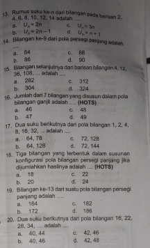 Rumus suku ke-n dan bilangan pada barisan 2.
4. 6, 8, 10. 12. 14 adalah_
a. U_n=2n C. U_n=3n
b. U_n=2n-1 d. U_n=n+1
_
14. Bilangan ke- 9 dari pola persegi panjang adalah
a. 84 c. 88
b. 86 d. 90
15. Bilangan selanjutnya dar barisan bilangan 4. 12.
36, 108, ... adalah ....
a. 282 c. 312
b. 304 d. 324
16. Jumlah dari 7 bilangan yang disusun dalam pola
bilangan ganjil adaiah .... (HOTS)
a 46
b. 47 d. 49 c. 48
17. Dua suku berikutnya dari pola bilangan 1, 2, 4,
8, 16. 32, ... adalah ....
a 64, 78 C. 72, 128
b. 64, 128 d. 72, 144
18. Tiga bilangan yang terbentuk daïam susunan
konfigurasi pola bilangan persegi panjáng jika
dijumlahkan hasinya adalah .... (HOTS)
a. 18 c. 22
b. 20 d. 24
19. Billangan ke- 13 dari suatu pola bilangan persegi
panjang adalah ...
a. 164 c. 182
b 172 d. 186
20. Dua suku berikutnya dari pola bilangan 16, 22,
28, 34, .... adalah ..... ④D, 44 c. 42, 46
b. 40, 46 d. 42 48