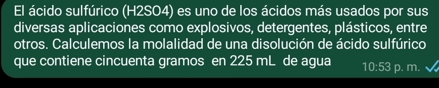 El ácido sulfúrico (H2SO4) es uno de los ácidos más usados por sus 
diversas aplicaciones como explosivos, detergentes, plásticos, entre 
otros. Calculemos la molalidad de una disolución de ácido sulfúrico 
que contiene cincuenta gramos en 225 mL de agua 10:53 p. m.