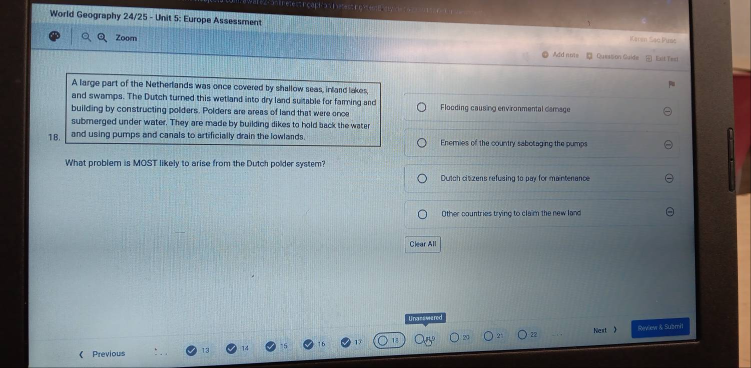 onlinetestingapi/onlinetesting?testEntry "d
World Geography 24/25 - Unit 5: Europe Assessment
a Zoom
Karen Sac Pusc
Add note * Question Guide Exit Test
A large part of the Netherlands was once covered by shallow seas, inland lakes,
and swamps. The Dutch turned this wetland into dry land suitable for farming and
building by constructing polders. Polders are areas of land that were once
Flooding causing environmental damage
submerged under water. They are made by building dikes to hold back the water
18. and using pumps and canals to artificially drain the lowlands.
Enemies of the country sabotaging the pumps
What problem is MOST likely to arise from the Dutch polder system?
Dutch citizens refusing to pay for maintenance
Other countries trying to claim the new land
Clear All
Unanswered
20 21 22 Next 》 Review & Submit
《 Previous
13