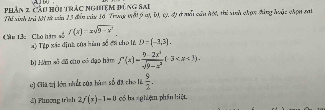 60. 
PHÀN 2. CÂU HỏI TRÁC NGHIỆM ĐÚNG SAI 
Thí sinh trả lời từ câu 13 đến câu 16. Trong mỗi ý a), b), c), d) ở mỗi câu hỏi, thí sinh chọn đúng hoặc chọn sai. 
Câu 13: Cho hàm số f(x)=xsqrt(9-x^2)
a) Tập xác định của hàm số đã cho là D=(-3;3). 
b) Hàm số đã cho có đạo hàm f'(x)= (9-2x^2)/sqrt(9-x^2) (-3 . 
c) Giá trị lớn nhất của hàm số đã cho là  9/2 . 
d) Phương trình 2f(x)-1=0 có ba nghiệm phân biệt.