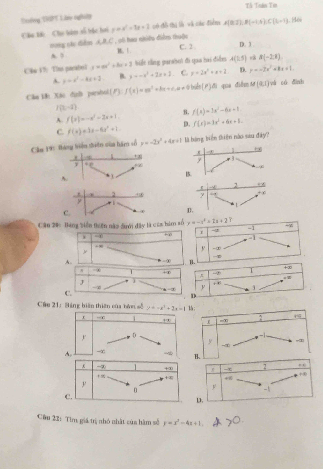 Tổ Trán Tin
Erờng DPT Lik nghiệy
Câu tớc  Chu tàm số bắc hai y=x^2-3x+2 có đồ thị là và các điểm A(0;2),B(-1;6),C(1,-1). Hội
song các điểm AB,C , só bao chiều diểm thuộc
B. 1. C. 2 . D. 3 .
A. 9
Cầu 17: Tim parabol y=ax^2+bx+2 biết rằng parsbul đi qua hai điểm A(1:5) B(-2:8).
A. y=x^2-4x+2 B. y=-x^2+2x+2 C. y=2x^2+x+2 D. y=-2x^2+8x+1.
Cău 18: Xão dịnh parabol (P):f(x)=ax^2+bx+c,a!= 0 biểt (P) đi qua điểm M(0,1) và có đình
f(1,-2)
A. f(x)=-x^2-2x+1, B. f(x)=3x^2-6x+1
D. f(x)=3x^2+6x+1.
C. f(x)=3x-6x^2+1.
Cầu 1ện thiên của hàm số y=-2x^2+4x+1 là bảng biến thiên náo sau đây?
2 +x
y   
C.
Cầu 20: Bảng biển thiên nào dưới đây là của hám  ？
x -0
+alpha
+∞
A.
=∈fty
+ -∞ T +∈fty
y
3
-∞
a=30
C.
Câu 21: Bảng biển thiên của hàm số y=-x^2+2x-1 là:
x -∞ 2 +x°
+∞
x -∞
y
0
-1
y
-∞
-∞
A. -∞
-∞ 
Câu 22: Tìm giá trị nhỏ nhất của hàm số y=x^3-4x+1.