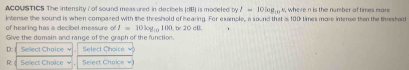 ACOUSTICS The intensity / of sound measured in decibels (dB) is modeled by I=10log _10n , where n is the number of times more 
intense the sound is when compared with the threshold of hearing. For example, a sound that is 100 times more intense than the threshold 
of hearing has a decibel measure of I=10log _10100 , br 20 dB. 
Give the domain and range of the graph of the function.