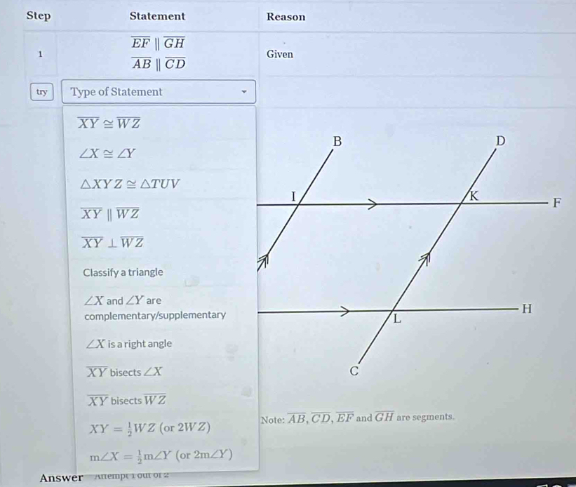 Step Statement Reason
overline EFparallel overline GH
1 Given
overline AB||overline CD
try Type of Statement
overline XY≌ overline WZ
∠ X≌ ∠ Y
△ XYZ≌ △ TUV
overline XYparallel overline WZ
overline XY⊥ overline WZ
Classify a triangle
∠ X and ∠ Y are
complementary/supplementary
∠ X is a right angle
overline XY bisects ∠ X
overline XY bisects overline WZ
XY= 1/2 WZ(or2WZ) Note: overline AB, overline CD, overline EF and overline GH are segments.
m∠ X= 1/2 m∠ Y(or2m∠ Y)
Answer Attempty out of2