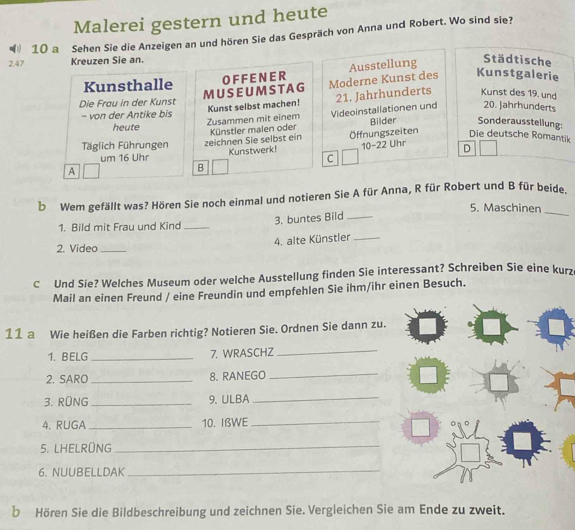 Malerei gestern und heute 
10 a Sehen Sie die Anzeigen an und hören Sie das Gespräch von Anna und Robert. Wo sind sie? 
2.47 Kreuzen Sie an. 
Ausstellung 
Städtische 
Kunsthalle 
Die Frau in der Kunst MUSEUM ST AG O F F E N E R Moderne Kunst des Kunstgalerie 
- von der Antike bis Kunst selbst machen! 21. Jahrhunderts Kunst des 19. und 
heute Zusammen mit einem Videoinstallationen und 20. Jahrhunderts 
äglich Führungen zeichnen Sie selbst ein Künstler malen oder Öffnungszeiten Bilder Sonderausstellung: 
Die deutsche Romantik 
um 16 Uhr Kunstwerk! 10-22 Uhr D 
C 
A 
B 
b Wem gefällt was? Hören Sie noch einmal und notieren Sie A für Anna, R für Robert und B für beide. 
5. Maschinen 
1. Bild mit Frau und Kind_ 
3. buntes Bild_ 
_ 
4. alte Künstler_ 
2. Video_ 
C Und Sie? Welches Museum oder welche Ausstellung finden Sie interessant? Schreiben Sie eine kurz 
Mail an einen Freund / eine Freundin und empfehlen Sie ihm/ihr einen Besuch. 
11 a Wie heißen die Farben richtig? Notieren Sie. Ordnen Sie dann zu. 
1. BELG _7. WRASCHZ_ 
2. SARO_ 8. RANEGO_ 
3. RÜNG _9. ULBA_ 
4. RUGA _10. IßWE_ 
5. LHELRÜNG 
_ 
6. NUUBELLDAK_ 
b Hören Sie die Bildbeschreibung und zeichnen Sie. Vergleichen Sie am Ende zu zweit.