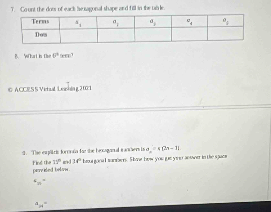 Count the dots of each hexagonal shape and fill in the table.
8. What is the G^(th) term ?
© ACCESS Virtual Leasaing 2021
9. The explicit formula for the hexagonal numbers is a_n=n(2n-1).
Find the 15^(th) and 34^(th) hexagonal numbers. Show how you get your answer in the space
provided below.
a_15=
a_34=