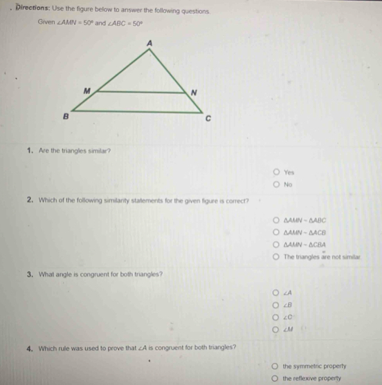 Directions: Use the figure below to answer the following questions
Given ∠ AMN=50° and ∠ ABC=50°
1. Are the triangles similar?
Yes
No
2. Which of the following similanty statements for the given figure is correct?
△ AMNsim △ ABC
△ AMNsim △ ACB
△ AMNsim △ CBA
The triangles are not similar
3. What angle is congruent for both triangles?
∠ A
∠ B
∠ C
∠ M
4. Which rule was used to prove that ∠ A is congruent for both triangles?
the symmetric property
the reflexive property