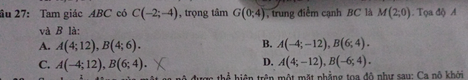 âu 27: Tam giác ABC có C(-2;-4) , trọng tâm G(0;4) , trung điểm cạnh BC là M(2;0). Tọa độ A
và B là:
A. A(4;12), B(4;6). B. A(-4;-12), B(6;4).
D.
C. A(-4;12), B(6;4). A(4;-12), B(-6;4). 
* hiện trên một mặt phẳng toa đô như sau: Ca nô khởi