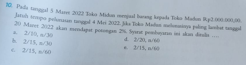 Pada tanggal 5 Maret 2022 Toko Midun menjual barang kepada Toko Madun Rp2.000.000,00.
Jatuh tempo pelunasan tanggal 4 Mei 2022. Jika Toko Madun melunasinya paling lambat tanggal
20 Maret 2022 akan mendapat potongan 2%. Syarat pembayaran ini akan ditulis …..
a. 2/10, n/30 d. 2/20, n/60
b. 2/15, n/30
e. 2/15, n/60
c. 2/15, n/60