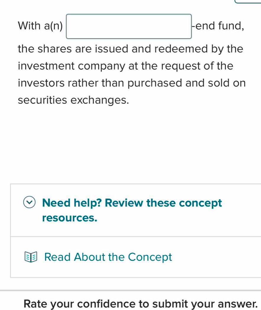 With a (I 1 □ -end fund, 
the shares are issued and redeemed by the 
investment company at the request of the 
investors rather than purchased and sold on 
securities exchanges. 
Need help? Review these concept 
resources. 
Read About the Concept 
Rate your confidence to submit your answer.