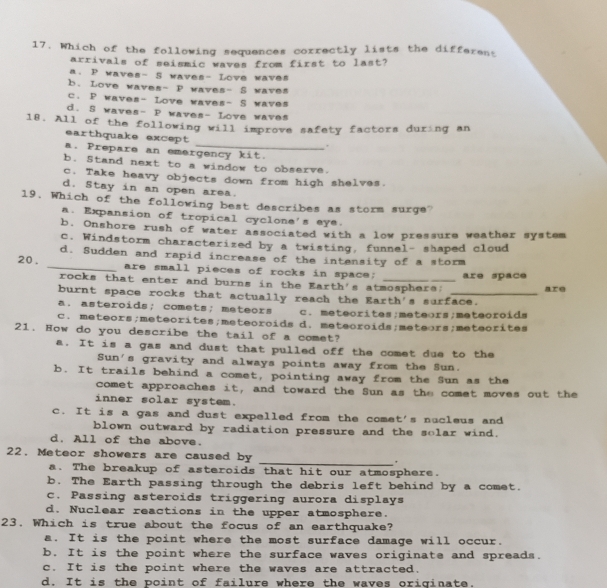 Which of the following sequences correctly lists the different
arrivals of seismic waves from first to last?
a. P waves- 5 waves- Love waves
b. Love waves- P waves- S waves
c. P waves- Love waves- S waves
d. S waves- P waves- Love waves
18. All of the following will improve safety factors during an
earthquake except
.
a. Prepare an emergency kit.
b. Stand next to a window to observe.
c. Take heavy objects down from high shelves.
d. Stay in an open area.
19. Which of the following best describes as storm surge?
a. Expansion of tropical cyclone's eye.
b. Onshore rush of water associated with a low pressure weather system
c. Windstorm characterized by a twisting, funnel- shaped cloud
d. Sudden and rapid increase of the intensity of a storm
20. _are small pieces of rocks in space; _are space
rocks that enter and burns in the Earth's atmosphers;
burnt space rocks that actually reach the Earth's surface. are
a. asteroids; comets; meteors c. meteorites;meteors;meteoroids
c. meteors;meteorites;meteoroids d. meteoroids;meteors;meteorites
21. How do you describe the tail of a comet?
a. It is a gas and dust that pulled off the comet due to the
Sun's gravity and always points away from the Sun.
b. It trails behind a comet, pointing away from the Sun as the
comet approaches it, and toward the Sun as the comet moves out the
inner solar system.
c. It is a gas and dust expelled from the comet's nucleus and
blown outward by radiation pressure and the solar wind.
d. All of the above.
22. Meteor showers are caused by _.
a. The breakup of asteroids that hit our atmosphere.
b. The Earth passing through the debris left behind by a comet.
c. Passing asteroids triggering aurora displays
d. Nuclear reactions in the upper atmosphere.
23. Which is true about the focus of an earthquake?
a. It is the point where the most surface damage will occur.
b. It is the point where the surface waves originate and spreads.
c. It is the point where the waves are attracted.
d. It is the point of failure where the waves originate.