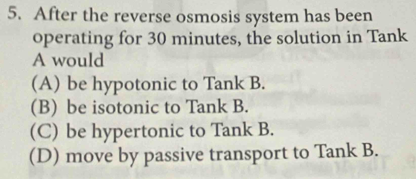 After the reverse osmosis system has been
operating for 30 minutes, the solution in Tank
A would
(A) be hypotonic to Tank B.
(B) be isotonic to Tank B.
(C) be hypertonic to Tank B.
(D) move by passive transport to Tank B.