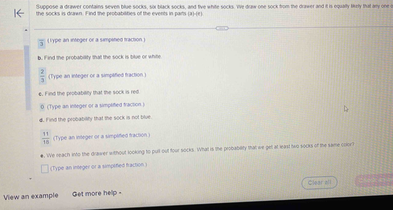 Suppose a drawer contains seven blue socks, six black socks, and five white socks. We draw one sock from the drawer and it is equally likely that any one o 
the socks is drawn. Find the probabilities of the events in parts (a)-(e).
overline 3 (lype an integer or a simplified fraction.) 
b. Find the probability that the sock is blue or white
 2/3  (Type an integer or a simplified fraction.) 
c. Find the probability that the sock is red. 
0 (Type an integer or a simplified fraction.) 
d. Find the probability that the sock is not blue.
 11/18  (Type an integer or a simplified fraction.) 
e. We reach into the drawer without looking to pull out four socks. What is the probability that we get at least two socks of the same color? 
(Type an integer or a simplified fraction.) 
Clear all 
View an example Get more help -