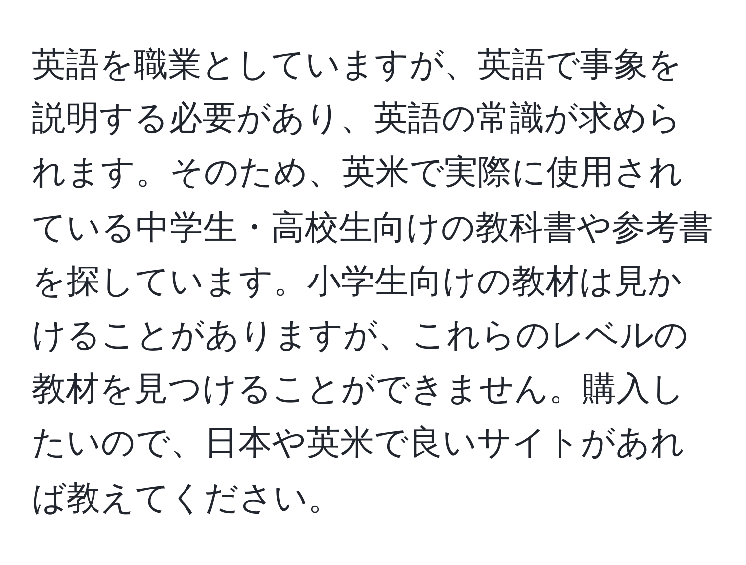 英語を職業としていますが、英語で事象を説明する必要があり、英語の常識が求められます。そのため、英米で実際に使用されている中学生・高校生向けの教科書や参考書を探しています。小学生向けの教材は見かけることがありますが、これらのレベルの教材を見つけることができません。購入したいので、日本や英米で良いサイトがあれば教えてください。