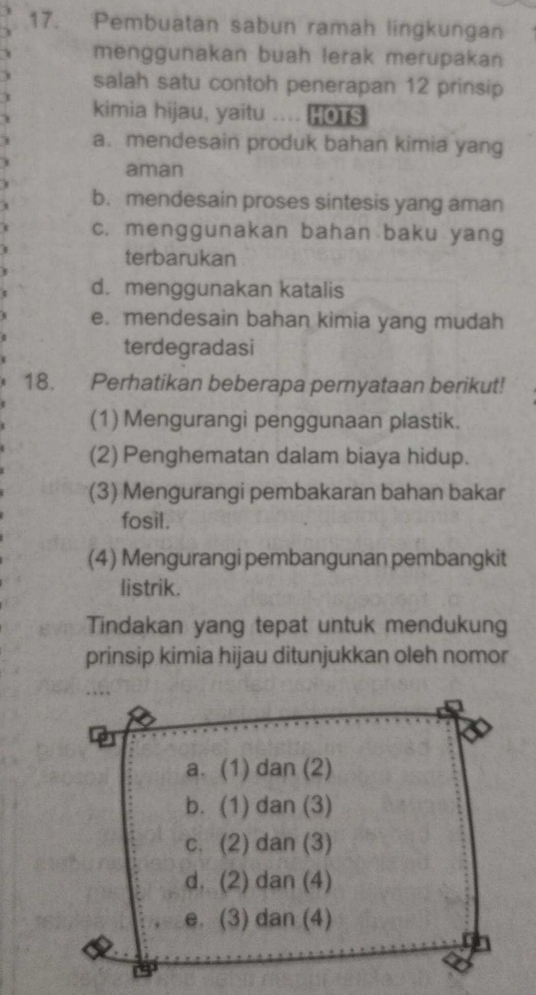 Pembuatan sabun ramah lingkungan
menggunakan buah lerak merupakan
salah satu contoh penerapan 12 prinsip
kimia hijau, yaitu .... HOTS
a. mendesain produk bahan kimia yang
aman
b. mendesain proses sintesis yang aman
c. menggunakan bahan baku yang
terbarukan
d. menggunakan katalis
e. mendesain bahan kimia yang mudah
terdegradasi
18. Perhatikan beberapa pernyataan berikut!
(1) Mengurangi penggunaan plastik.
(2) Penghematan dalam biaya hidup.
(3) Mengurangi pembakaran bahan bakar
fosil.
(4) Mengurangi pembangunan pembangkit
listrik.
Tindakan yang tepat untuk mendukung
prinsip kimia hijau ditunjukkan oleh nomor
a. (1) dan (2)
b. (1) dan (3)
c. (2) dan (3)
d. (2) dan (4)
e. (3) dan (4)