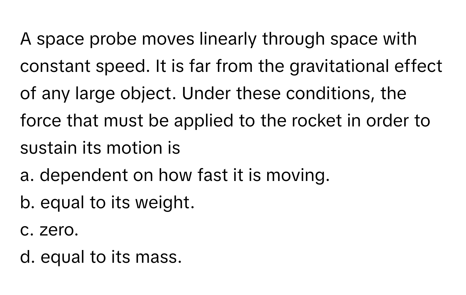 A space probe moves linearly through space with constant speed. It is far from the gravitational effect of any large object. Under these conditions, the force that must be applied to the rocket in order to sustain its motion is

a. dependent on how fast it is moving.
b. equal to its weight.
c. zero.
d. equal to its mass.