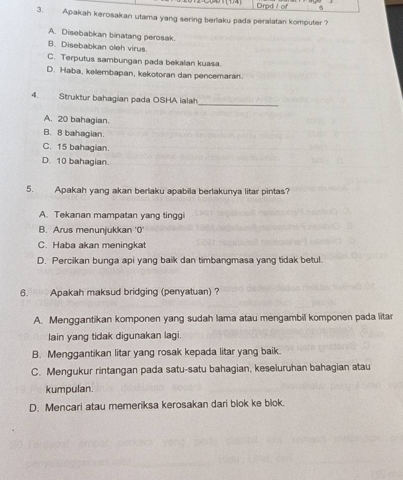 Drpd / of 6
3. Apakah kerosakan utama yang sering berlaku pada peralatan komputer ?
A. Disebabkan binatang perosak.
B. Disebabkan oleh virus.
C. Terputus sambungan pada bekalan kuasa.
D. Haba, kelembapan, kekotoran dan pencemaran.
4. Struktur bahagian pada OSHA ialah
_
A. 20 bahagian.
B. 8 bahagian.
C. 15 bahagian.
D. 10 bahagian.
5. Apakah yang akan berlaku apabila berlakunya litar pintas?
A. Tekanan mampatan yang tinggi
B. Arus menunjukkan ‘0’
C. Haba akan meningkat
D. Percikan bunga api yang baik dan timbangmasa yang tidak betul.
6. Apakah maksud bridging (penyatuan) ?
A. Menggantikan komponen yang sudah lama atau mengambil komponen pada litar
lain yang tidak digunakan lagi.
B. Menggantikan litar yang rosak kepada litar yang baik.
C. Mengukur rintangan pada satu-satu bahagian, keseluruhan bahagian atau
kumpulan.
D. Mencari atau memeriksa kerosakan dari blok ke blok.