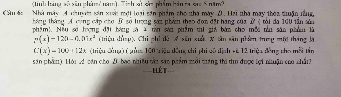 (tính bằng số sản phầm/ năm). Tính số sản phầm bán ra sau 5 năm? 
Câu 6: Nhà máy A chuyên sản xuất một loại sản phẩm cho nhà máy B. Hai nhà máy thỏa thuận rằng, 
thàng tháng A cung cấp cho B số lượng sản phẩm theo đơn đặt hàng của B ( tối đa 100 tấn sản 
phầm). Nếu số lượng đặt hàng là x tấn sản phẩm thì giá bán cho mỗi tấn sản phẩm là
p(x)=120-0,01x^2 (triệu đồng). Chi phí để A sản xuất x tấn sản phẩm trong một tháng là
C(x)=100+12x (triệu đồng) ( gồm 100 triệu đồng chi phí cố định và 12 triệu đồng cho mỗi tấn 
sản phẩm). Hỏi A bán cho B bao nhiêu tấn sản phẩm mỗi tháng thì thu được lợi nhuận cao nhất? 
===-HÉT-==