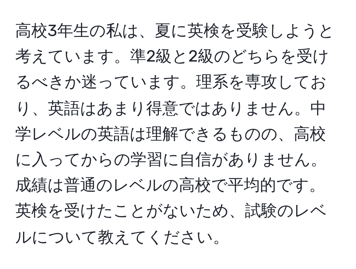 高校3年生の私は、夏に英検を受験しようと考えています。準2級と2級のどちらを受けるべきか迷っています。理系を専攻しており、英語はあまり得意ではありません。中学レベルの英語は理解できるものの、高校に入ってからの学習に自信がありません。成績は普通のレベルの高校で平均的です。英検を受けたことがないため、試験のレベルについて教えてください。