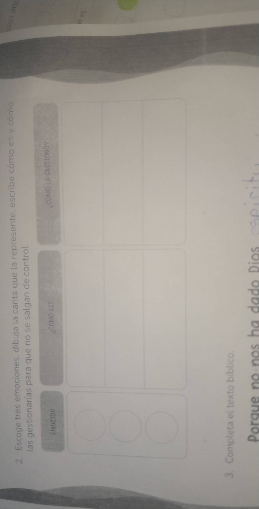 Escoge tres emociones, dibuja la carita que la represente, escribe cómo es y cómo 
Luçɔ aqı 
las gestionarías para que no se salgan de control. 
EMOCION ¿COMO ES? ¿COMO LA GESTIONO? 
3. Completa el texto bíblico. 
Porgue no nos ha dado Dios