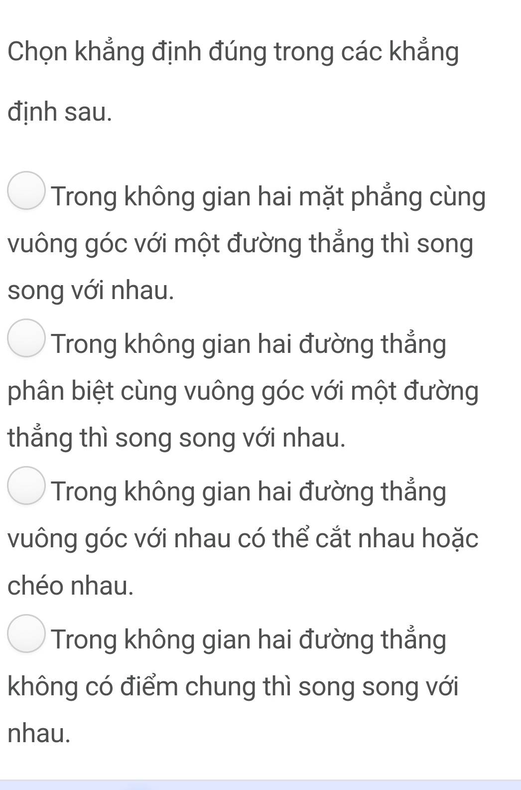 Chọn khẳng định đúng trong các khẳng
định sau.
Trong không gian hai mặt phẳng cùng
vuông góc với một đường thẳng thì song
song với nhau.
Trong không gian hai đường thẳng
phân biệt cùng vuông góc với một đường
thẳng thì song song với nhau.
Trong không gian hai đường thẳng
vuông góc với nhau có thể cắt nhau hoặc
chéo nhau.
Trong không gian hai đường thẳng
không có điểm chung thì song song với
nhau.