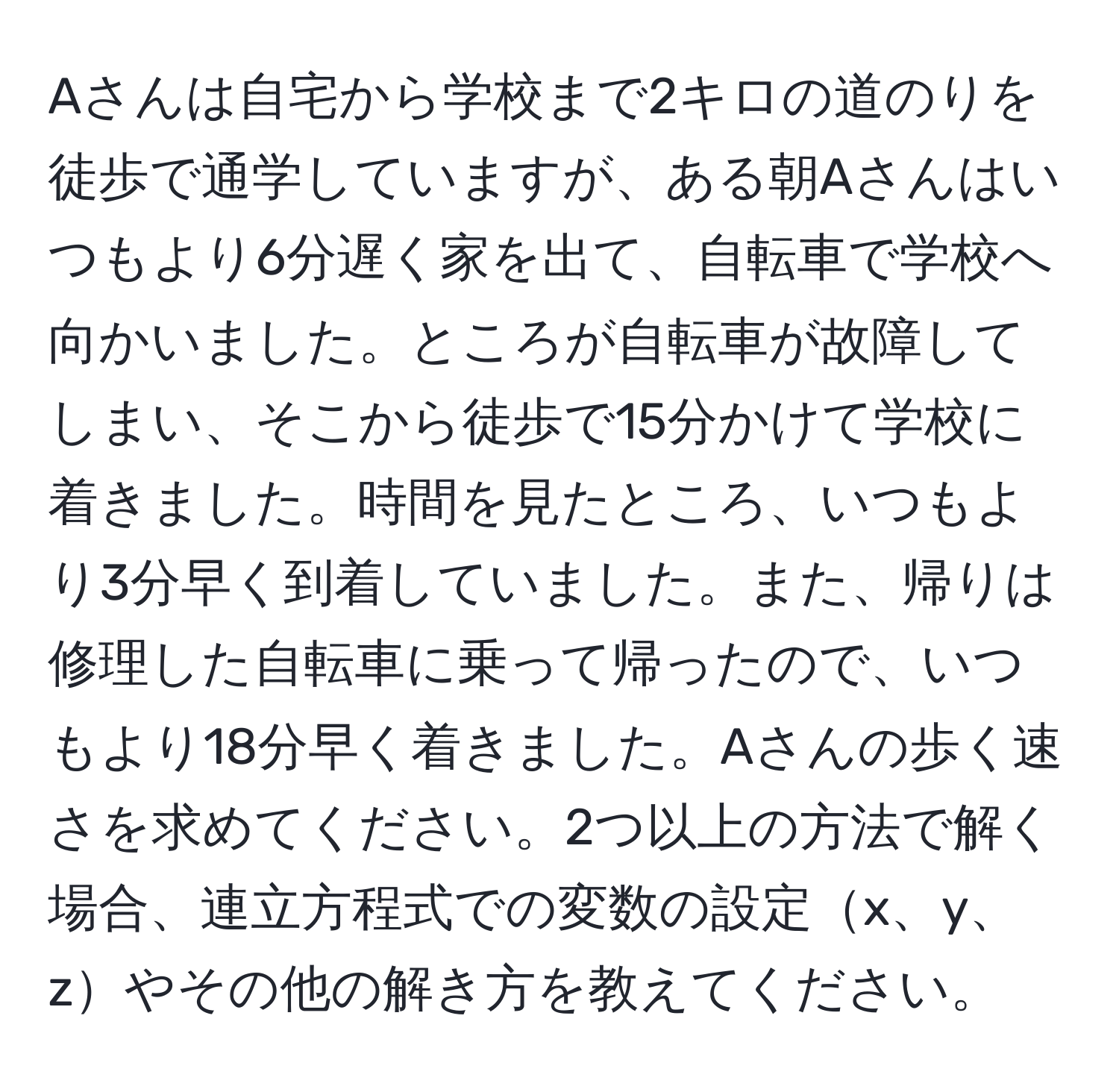 Aさんは自宅から学校まで2キロの道のりを徒歩で通学していますが、ある朝Aさんはいつもより6分遅く家を出て、自転車で学校へ向かいました。ところが自転車が故障してしまい、そこから徒歩で15分かけて学校に着きました。時間を見たところ、いつもより3分早く到着していました。また、帰りは修理した自転車に乗って帰ったので、いつもより18分早く着きました。Aさんの歩く速さを求めてください。2つ以上の方法で解く場合、連立方程式での変数の設定x、y、zやその他の解き方を教えてください。